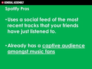 Spotify Pros

• Uses a social feed of the most
recent tracks that your friends
have just listened to.

• Already has a captive audience
amongst music fans

 