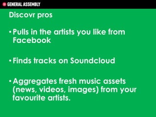 Discovr pros

• Pulls in the artists you like from
Facebook
• Finds tracks on Soundcloud
• Aggregates fresh music assets
(news, videos, images) from your
favourite artists.

 