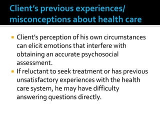   Client’s perception of his own circumstances
    can elicit emotions that interfere with
    obtaining an accurate psychosocial
    assessment.
   If reluctant to seek treatment or has previous
    unsatisfactory experiences with the health
    care system, he may have difficulty
    answering questions directly.
 