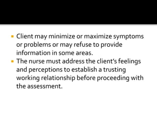    Client may minimize or maximize symptoms
    or problems or may refuse to provide
    information in some areas.
   The nurse must address the client’s feelings
    and perceptions to establish a trusting
    working relationship before proceeding with
    the assessment.
 