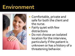    Comfortable, private and
    safe for both the client and
    the nurse.
   Fairly quiet with few
    distractions
   Do not choose an isolated
    location for the interview,
    particularly if the patient is
    unknown or has a history of a
    threatening behavior.
 