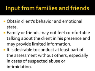  Obtain client’s behavior and emotional
  state.
 Family or friends may not feel comfortable
  talking about the client in his presence and
  may provide limited information.
 It is desirable to conduct at least part of
  the assessment without others, especially
  in cases of suspected abuse or
  intimidation.
 