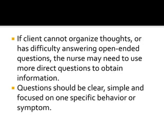  If client cannot organize thoughts, or
  has difficulty answering open-ended
  questions, the nurse may need to use
  more direct questions to obtain
  information.
 Questions should be clear, simple and
  focused on one specific behavior or
  symptom.
 