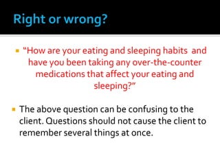    “How are your eating and sleeping habits and
     have you been taking any over-the-counter
      medications that affect your eating and
                     sleeping?”

   The above question can be confusing to the
    client. Questions should not cause the client to
    remember several things at once.
 