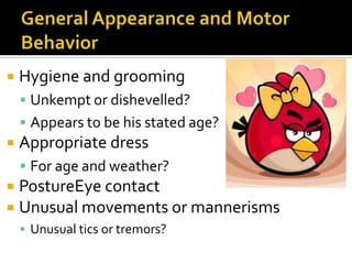    Hygiene and grooming
     Unkempt or dishevelled?
     Appears to be his stated age?
   Appropriate dress
     For age and weather?
 PostureEye contact
 Unusual movements or mannerisms
     Unusual tics or tremors?
 