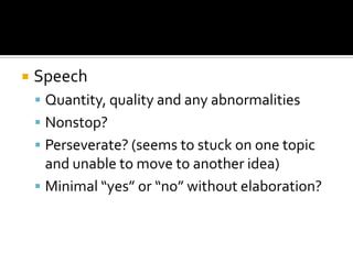    Speech
     Quantity, quality and any abnormalities
     Nonstop?
     Perseverate? (seems to stuck on one topic
      and unable to move to another idea)
     Minimal “yes” or “no” without elaboration?
 