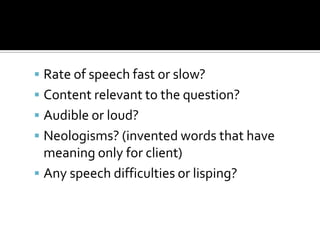  Rate of speech fast or slow?
 Content relevant to the question?
 Audible or loud?
 Neologisms? (invented words that have
  meaning only for client)
 Any speech difficulties or lisping?
 
