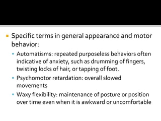    Specific terms in general appearance and motor
    behavior:
     Automatisms: repeated purposeless behaviors often
      indicative of anxiety, such as drumming of fingers,
      twisting locks of hair, or tapping of foot.
     Psychomotor retardation: overall slowed
      movements
     Waxy flexibility: maintenance of posture or position
      over time even when it is awkward or uncomfortable
 