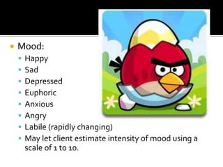    Mood:
       Happy
       Sad
       Depressed
       Euphoric
       Anxious
       Angry
       Labile (rapidly changing)
       May let client estimate intensity of mood using a
        scale of 1 to 10.
 