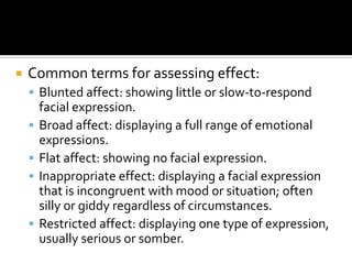    Common terms for assessing effect:
     Blunted affect: showing little or slow-to-respond
        facial expression.
       Broad affect: displaying a full range of emotional
        expressions.
       Flat affect: showing no facial expression.
       Inappropriate effect: displaying a facial expression
        that is incongruent with mood or situation; often
        silly or giddy regardless of circumstances.
       Restricted affect: displaying one type of expression,
        usually serious or somber.
 