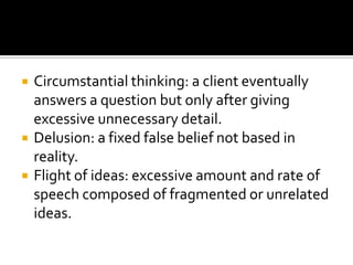    Circumstantial thinking: a client eventually
    answers a question but only after giving
    excessive unnecessary detail.
   Delusion: a fixed false belief not based in
    reality.
   Flight of ideas: excessive amount and rate of
    speech composed of fragmented or unrelated
    ideas.
 