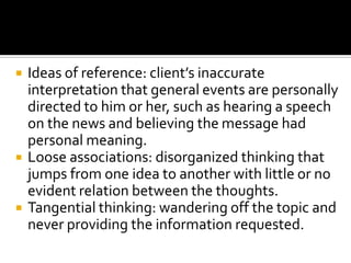    Ideas of reference: client’s inaccurate
    interpretation that general events are personally
    directed to him or her, such as hearing a speech
    on the news and believing the message had
    personal meaning.
   Loose associations: disorganized thinking that
    jumps from one idea to another with little or no
    evident relation between the thoughts.
   Tangential thinking: wandering off the topic and
    never providing the information requested.
 