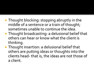    Thought blocking: stopping abruptly in the
    middle of a sentence or a train of thought;
    sometimes unable to continue the idea.
   Thought broadcasting: a delusional belief that
    others can hear or know what the client is
    thinking.
   Thought insertion: a delusional belief that
    others are putting ideas or thoughts into the
    clients head- that is, the ideas are not those of
    a client.
 