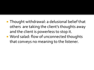    Thought withdrawal: a delusional belief that
    others are taking the client’s thoughts away
    and the client is powerless to stop it.
   Word salad: flow of unconnected thoughts
    that conveys no meaning to the listener.
 