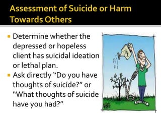  Determine whether the
  depressed or hopeless
  client has suicidal ideation
  or lethal plan.
 Ask directly “Do you have
  thoughts of suicide?” or
  “What thoughts of suicide
  have you had?”
 