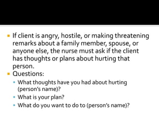    If client is angry, hostile, or making threatening
    remarks about a family member, spouse, or
    anyone else, the nurse must ask if the client
    has thoughts or plans about hurting that
    person.
   Questions:
     What thoughts have you had about hurting
      (person’s name)?
     What is your plan?
     What do you want to do to (person’s name)?
 