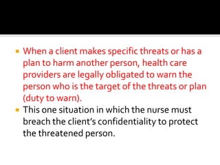    When a client makes specific threats or has a
    plan to harm another person, health care
    providers are legally obligated to warn the
    person who is the target of the threats or plan
    (duty to warn).
   This one situation in which the nurse must
    breach the client’s confidentiality to protect
    the threatened person.
 