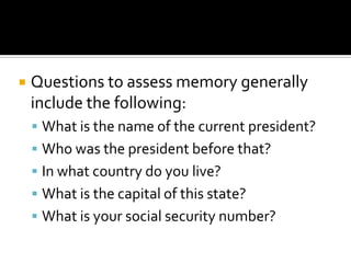    Questions to assess memory generally
    include the following:
     What is the name of the current president?
     Who was the president before that?
     In what country do you live?
     What is the capital of this state?
     What is your social security number?
 
