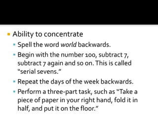    Ability to concentrate
     Spell the word world backwards.
     Begin with the number 100, subtract 7,
      subtract 7 again and so on. This is called
      “serial sevens.”
     Repeat the days of the week backwards.
     Perform a three-part task, such as “Take a
      piece of paper in your right hand, fold it in
      half, and put it on the floor.”
 