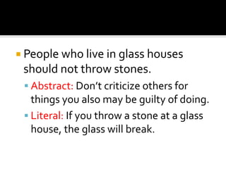  People who live in glass houses
 should not throw stones.
  Abstract: Don’t criticize others for
   things you also may be guilty of doing.
  Literal: If you throw a stone at a glass
   house, the glass will break.
 