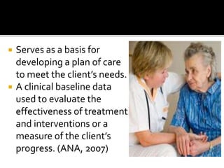    Serves as a basis for
    developing a plan of care
    to meet the client’s needs.
   A clinical baseline data
    used to evaluate the
    effectiveness of treatment
    and interventions or a
    measure of the client’s
    progress. (ANA, 2007)
 