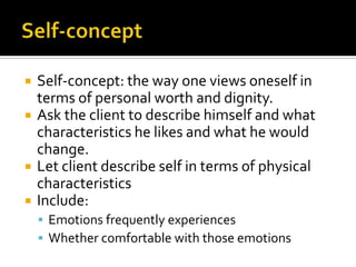    Self-concept: the way one views oneself in
    terms of personal worth and dignity.
   Ask the client to describe himself and what
    characteristics he likes and what he would
    change.
   Let client describe self in terms of physical
    characteristics
   Include:
     Emotions frequently experiences
     Whether comfortable with those emotions
 
