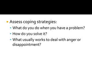    Assess coping strategies:
     What do you do when you have a problem?
     How do you solve it?
     What usually works to deal with anger or
     disappointment?
 