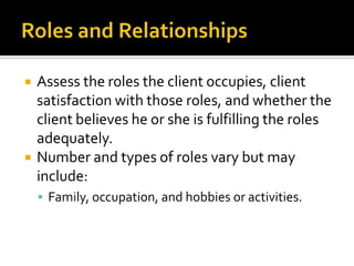    Assess the roles the client occupies, client
    satisfaction with those roles, and whether the
    client believes he or she is fulfilling the roles
    adequately.
   Number and types of roles vary but may
    include:
     Family, occupation, and hobbies or activities.
 