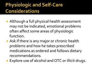    Although a full physical health assessment
    may not be indicated, emotional problems
    often affect some areas of physiologic
    function.
   Ask if there is any major or chronic health
    problems and how he takes prescribed
    medications as ordered and follows dietary
    recommendations.
   Explore use of alcohol and OTC or illicit drugs.
 