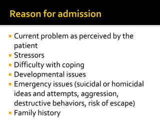 Current problem as perceived by the
  patient
 Stressors
 Difficulty with coping
 Developmental issues
 Emergency issues (suicidal or homicidal
  ideas and attempts, aggression,
  destructive behaviors, risk of escape)
 Family history
 