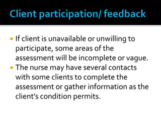  If client is unavailable or unwilling to
  participate, some areas of the
  assessment will be incomplete or vague.
 The nurse may have several contacts
  with some clients to complete the
  assessment or gather information as the
  client’s condition permits.
 