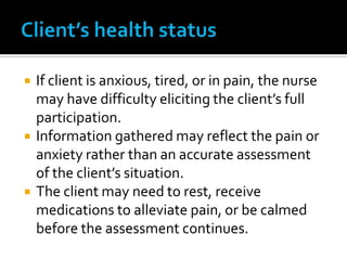    If client is anxious, tired, or in pain, the nurse
    may have difficulty eliciting the client’s full
    participation.
   Information gathered may reflect the pain or
    anxiety rather than an accurate assessment
    of the client’s situation.
   The client may need to rest, receive
    medications to alleviate pain, or be calmed
    before the assessment continues.
 
