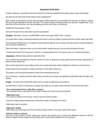 Supplement Guide Sheet

Creatine, glutamine, and protein and amino acids are 4 of the top supplements for gaining lean muscle and strength.

But what are the best times to take these proven supplements?

Both creatine and glutamine use the same transport method (sodium) to be absorbed by the body, so there's a chance
that one will get absorbed more than the other. This means timing is everything when you take your supplements. If you
take them at the wrong time, you may be wasting your time and money, so be precise.

Supplement Consumption Timing

Here are the best times to take these 3 proven supplements:

Creatine: Best taken 1/2 hour or so BEFORE a workout and again RIGHT after a workout.

It’s usually best to take a creatine/juice/protein drink about a half hour before a workout and than another shake right after.

This technique will help set up an anabolic (muscle-building) state for your muscles and helps prevent muscle breakdown
from a workout (catabolism).

Other than these 2 opportune times, you can add another creatine serving or two any time throughout the day.

I usually recommend 25 to 30 grams of creatine on a loading phase and 10-20 grams a day on a maintenance phase.

Glutamine: Definitely take glutamine right before bed.

This is where the overwhelming research shows the value of glutamine raising growth hormone levels significantly by
taking 5 grams before bed.

Also, another great time is upon waking, when your muscles have been without significant nutrition for up to 6-8 hours.

Another good time for glutamine is about a half hour or hour after working out.

This helps in the recovery/recuperation process from demanding workouts.

So in conclusion, creatine should be taken before and after your workout and glutamine right before bed and right upon
waking.

Protein - The best times to take ANY protein drink or protein supplements are as follows.

I've listed them in order of importance, so based upon what you can afford, start at the top of the list and work down.

-The most important time is right after a workout.
 Your muscles are like a sponge and need instant nutrition for muscle recovery and growth.

-Right before bed.
You're about to sleep for 6 to 8 hours. That's a long time without protein.

Could you imagine going throughout your day (when awake) not eating 6 to 8 hours?

-Right before bed is important.

-Right upon waking.
 Same thing, you've just gone 6 to 8 hours without proper nutrition. Your body needs protein quick.

-Half hour before a workout.
This sets up the "anabolic window" before your workout and provides your muscles with adequate nutrition so that the
effects of weight training (weight training breaks down muscle-called catabolic) are not as severe.
 