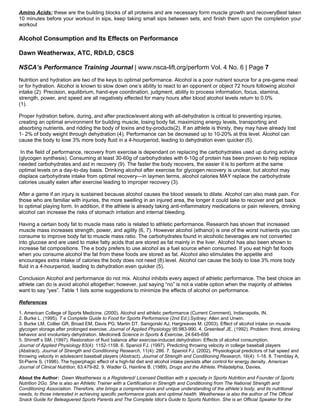 Amino Acids: these are the building blocks of all proteins and are necessary form muscle growth and recoveryBest taken
10 minutes before your workout in sips, keep taking small sips between sets, and finish them upon the completion your
workout

Alcohol Consumption and Its Effects on Performance

Dawn Weatherwax, ATC, RD/LD, CSCS

NSCA’s Performance Training Journal | www.nsca-lift.org/perform Vol. 4 No. 6 | Page 7
Nutrition and hydration are two of the keys to optimal performance. Alcohol is a poor nutrient source for a pre-game meal
or for hydration. Alcohol is known to slow down one’s ability to react to an opponent or object 72 hours following alcohol
intake (2). Precision, equilibrium, hand-eye coordination, judgment, ability to process information, focus, stamina,
strength, power, and speed are all negatively effected for many hours after blood alcohol levels return to 0.0%
(1).

Proper hydration before, during, and after practice/event along with all-dehydration is critical to preventing injuries,
creating an optimal environment for building muscle, losing body fat, maximizing energy levels, transporting and
absorbing nutrients, and ridding the body of toxins and by-products(2). If an athlete is thirsty, they may have already lost
1- 2% of body weight through dehydration (4). Performance can be decreased up to 10-20% at this level. Alcohol can
cause the body to lose 3% more body fluid in a 4-hourperiod, leading to dehydration even quicker (5).

 In the field of performance, recovery from exercise is dependant on replacing the carbohydrates used up during activity
(glycogen synthesis). Consuming at least 30-60g of carbohydrates with 6-10g of protein has been proven to help replace
needed carbohydrates and aid in recovery (9). The faster the body recovers, the easier it is to perform at the same
optimal levels on a day-to-day basis. Drinking alcohol after exercise for glycogen recovery is unclear, but alcohol may
displace carbohydrate intake from optimal recovery—in laymen terms, alcohol calories MAY replace the carbohydrate
calories usually eaten after exercise leading to improper recovery (3).

After a game if an injury is sustained because alcohol causes the blood vessels to dilate. Alcohol can also mask pain. For
those who are familiar with injuries, the more swelling in an injured area, the longer it could take to recover and get back
to optimal playing form. In addition, if the athlete is already taking anti-inflammatory medications or pain relievers, drinking
alcohol can increase the risks of stomach irritation and internal bleeding.

Having a certain body fat to muscle mass ratio is related to athletic performance. Research has shown that increased
muscle mass increases strength, power, and agility (6, 7). However alcohol (ethanol) is one of the worst nutrients you can
consume to improve body fat to muscle mass ratio. The carbohydrates found in alcoholic beverages are not converted
into glucose and are used to make fatty acids that are stored as fat mainly in the liver. Alcohol has also been shown to
increase fat compositions. The e body prefers to use alcohol as a fuel source when consumed. If you eat high fat foods
when you consume alcohol the fat from these foods are stored as fat. Alcohol also stimulates the appetite and
encourages extra intake of calories the body does not need (8).level. Alcohol can cause the body to lose 3% more body
fluid in a 4-hourperiod, leading to dehydration even quicker (5).

Conclusion Alcohol and performance do not mix. Alcohol inhibits every aspect of athletic performance. The best choice an
athlete can do is avoid alcohol altogether; however, just saying “no” is not a viable option when the majority of athletes
want to say “yes”. Table 1 lists some suggestions to minimize the effects of alcohol on performance.

References
1. American College of Sports Medicine. (2000). Alcohol and athletic performance (Current Comment). Indianapolis, IN.
2. Burke L. (1995). T e Complete Guide to Food for Sports Performance (2nd Ed.).Sydney: Allen and Unwin.
3. Burke LM, Collier GR, Broad EM, Davis PG, Martin DT, Sanigorski AJ, Hargreaves M. (2003). Effect of alcohol intake on muscle
glycogen storage after prolonged exercise. Journal of Applied Physiology 95:983-990. 4. Greenleaf JE. (1992). Problem: thirst, drinking
behavior and involuntary dehydration. Medicine& Science in Sports & Exercise, 24:645-656
5. Shirreff s SM. (1997). Restoration of fluid balance after exercise-induced dehydration: Effects of alcohol consumption.
Journal of Applied Physiology 83(4): 1152-1158. 6. Spaniol FJ. (1997). Predicting throwing velocity in college baseball players
(Abstract). Journal of Strength and Conditioning Research, 11(4): 286. 7. Spaniol FJ. (2002). Physiological predictors of bat speed and
throwing velocity in adolescent baseball players (Abstract). Journal of Strength and Conditioning Research, 16(4): 1-18. 8. Tremblay A,
St-Pierre S. (1996). The hyperphagic effect of a high-fat diet and alcohol intake persists after control for energy density. American
Journal of Clinical Nutrition, 63:479-82. 9. Wadler G, Hainline B. (1989). Drugs and the Athlete. Philadelphia, Davies.

About the Author: Dawn Weatherwax is a Registered/ Licensed Dietitian with a specialty in Sports Nutrition and Founder of Sports
Nutrition 2Go. She is also an Athletic Trainer with a Certification in Strength and Conditioning from The National Strength and
Conditioning Association. Therefore, she brings a comprehensive and unique understanding of the athlete’s body, and its nutritional
needs, to those interested in achieving specific performance goals and optimal health. Weatherwax is also the author of The Official
Snack Guide for Beleaguered Sports Parents and The Complete Idiot’s Guide to Sports Nutrition. She is an Official Speaker for the
 
