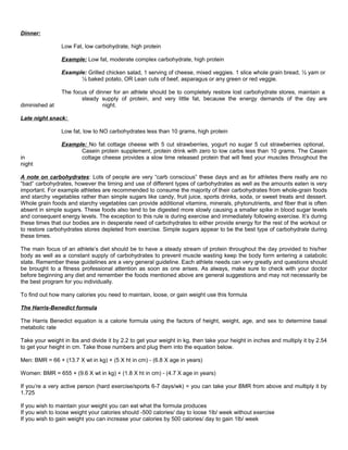 Dinner:
Low Fat, low carbohydrate, high protein
Example: Low fat, moderate complex carbohydrate, high protein
Example: Grilled chicken salad, 1 serving of cheese, mixed veggies. 1 slice whole grain bread, ½ yam or
½ baked potato, OR Lean cuts of beef, asparagus or any green or red veggie.
The focus of dinner for an athlete should be to completely restore lost carbohydrate stores, maintain a
steady supply of protein, and very little fat, because the energy demands of the day are
diminished at night.
Late night snack:
Low fat, low to NO carbohydrates less than 10 grams, high protein
Example: No fat cottage cheese with 5 cut strawberries, yogurt no sugar 5 cut strawberries optional,
Casein protein supplement, protein drink with zero to low carbs less than 10 grams. The Casein
in cottage cheese provides a slow time released protein that will feed your muscles throughout the
night
A note on carbohydrates: Lots of people are very “carb conscious” these days and as for athletes there really are no
“bad” carbohydrates, however the timing and use of different types of carbohydrates as well as the amounts eaten is very
important. For example athletes are recommended to consume the majority of their carbohydrates from whole-grain foods
and starchy vegetables rather than simple sugars like candy, fruit juice, sports drinks, soda, or sweet treats and dessert.
Whole grain foods and starchy vegetables can provide additional vitamins, minerals, phytonutrients, and fiber that is often
absent in simple sugars. These foods also tend to be digested more slowly causing a smaller spike in blood sugar levels
and consequent energy levels. The exception to this rule is during exercise and immediately following exercise. It’s during
these times that our bodies are in desperate need of carbohydrates to either provide energy for the rest of the workout or
to restore carbohydrates stores depleted from exercise. Simple sugars appear to be the best type of carbohydrate during
these times.
The main focus of an athlete’s diet should be to have a steady stream of protein throughout the day provided to his/her
body as well as a constant supply of carbohydrates to prevent muscle wasting keep the body form entering a catabolic
state. Remember these guidelines are a very general guideline. Each athlete needs can very greatly and questions should
be brought to a fitness professional attention as soon as one arises. As always, make sure to check with your doctor
before beginning any diet and remember the foods mentioned above are general suggestions and may not necessarily be
the best program for you individually.
To find out how many calories you need to maintain, loose, or gain weight use this formula
The Harris-Benedict formula
The Harris Benedict equation is a calorie formula using the factors of height, weight, age, and sex to determine basal
metabolic rate
Take your weight in lbs and divide it by 2.2 to get your weight in kg, then take your height in inches and multiply it by 2.54
to get your height in cm. Take those numbers and plug them into the equation below.
Men: BMR = 66 + (13.7 X wt in kg) + (5 X ht in cm) - (6.8 X age in years)
Women: BMR = 655 + (9.6 X wt in kg) + (1.8 X ht in cm) - (4.7 X age in years)
If you’re a very active person (hard exercise/sports 6-7 days/wk) = you can take your BMR from above and multiply it by
1.725
If you wish to maintain your weight you can eat what the formula produces
If you wish to loose weight your calories should -500 calories/ day to loose 1lb/ week without exercise
If you wish to gain weight you can increase your calories by 500 calories/ day to gain 1lb/ week
 
