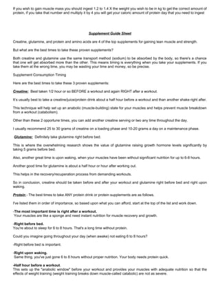 If you wish to gain muscle mass you should ingest 1.2 to 1.4 X the weight you wish to be in kg to get the correct amount of
protein, if you take that number and multiply it by 4 you will get your caloric amount of protein day that you need to ingest
Supplement Guide Sheet
Creatine, glutamine, and protein and amino acids are 4 of the top supplements for gaining lean muscle and strength.
But what are the best times to take these proven supplements?
Both creatine and glutamine use the same transport method (sodium) to be absorbed by the body, so there's a chance
that one will get absorbed more than the other. This means timing is everything when you take your supplements. If you
take them at the wrong time, you may be wasting your time and money, so be precise.
Supplement Consumption Timing
Here are the best times to take these 3 proven supplements:
Creatine: Best taken 1/2 hour or so BEFORE a workout and again RIGHT after a workout.
It’s usually best to take a creatine/juice/protein drink about a half hour before a workout and than another shake right after.
This technique will help set up an anabolic (muscle-building) state for your muscles and helps prevent muscle breakdown
from a workout (catabolism).
Other than these 2 opportune times, you can add another creatine serving or two any time throughout the day.
I usually recommend 25 to 30 grams of creatine on a loading phase and 10-20 grams a day on a maintenance phase.
Glutamine: Definitely take glutamine right before bed.
This is where the overwhelming research shows the value of glutamine raising growth hormone levels significantly by
taking 5 grams before bed.
Also, another great time is upon waking, when your muscles have been without significant nutrition for up to 6-8 hours.
Another good time for glutamine is about a half hour or hour after working out.
This helps in the recovery/recuperation process from demanding workouts.
So in conclusion, creatine should be taken before and after your workout and glutamine right before bed and right upon
waking.
Protein - The best times to take ANY protein drink or protein supplements are as follows.
I've listed them in order of importance, so based upon what you can afford, start at the top of the list and work down.
-The most important time is right after a workout.
Your muscles are like a sponge and need instant nutrition for muscle recovery and growth.
-Right before bed.
You're about to sleep for 6 to 8 hours. That's a long time without protein.
Could you imagine going throughout your day (when awake) not eating 6 to 8 hours?
-Right before bed is important.
-Right upon waking.
Same thing, you've just gone 6 to 8 hours without proper nutrition. Your body needs protein quick.
-Half hour before a workout.
This sets up the "anabolic window" before your workout and provides your muscles with adequate nutrition so that the
effects of weight training (weight training breaks down muscle-called catabolic) are not as severe.
 