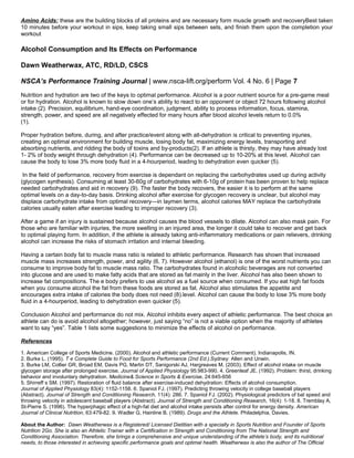 Amino Acids: these are the building blocks of all proteins and are necessary form muscle growth and recoveryBest taken
10 minutes before your workout in sips, keep taking small sips between sets, and finish them upon the completion your
workout
Alcohol Consumption and Its Effects on Performance
Dawn Weatherwax, ATC, RD/LD, CSCS
NSCA’s Performance Training Journal | www.nsca-lift.org/perform Vol. 4 No. 6 | Page 7
Nutrition and hydration are two of the keys to optimal performance. Alcohol is a poor nutrient source for a pre-game meal
or for hydration. Alcohol is known to slow down one’s ability to react to an opponent or object 72 hours following alcohol
intake (2). Precision, equilibrium, hand-eye coordination, judgment, ability to process information, focus, stamina,
strength, power, and speed are all negatively effected for many hours after blood alcohol levels return to 0.0%
(1).
Proper hydration before, during, and after practice/event along with all-dehydration is critical to preventing injuries,
creating an optimal environment for building muscle, losing body fat, maximizing energy levels, transporting and
absorbing nutrients, and ridding the body of toxins and by-products(2). If an athlete is thirsty, they may have already lost
1- 2% of body weight through dehydration (4). Performance can be decreased up to 10-20% at this level. Alcohol can
cause the body to lose 3% more body fluid in a 4-hourperiod, leading to dehydration even quicker (5).
In the field of performance, recovery from exercise is dependant on replacing the carbohydrates used up during activity
(glycogen synthesis). Consuming at least 30-60g of carbohydrates with 6-10g of protein has been proven to help replace
needed carbohydrates and aid in recovery (9). The faster the body recovers, the easier it is to perform at the same
optimal levels on a day-to-day basis. Drinking alcohol after exercise for glycogen recovery is unclear, but alcohol may
displace carbohydrate intake from optimal recovery—in laymen terms, alcohol calories MAY replace the carbohydrate
calories usually eaten after exercise leading to improper recovery (3).
After a game if an injury is sustained because alcohol causes the blood vessels to dilate. Alcohol can also mask pain. For
those who are familiar with injuries, the more swelling in an injured area, the longer it could take to recover and get back
to optimal playing form. In addition, if the athlete is already taking anti-inflammatory medications or pain relievers, drinking
alcohol can increase the risks of stomach irritation and internal bleeding.
Having a certain body fat to muscle mass ratio is related to athletic performance. Research has shown that increased
muscle mass increases strength, power, and agility (6, 7). However alcohol (ethanol) is one of the worst nutrients you can
consume to improve body fat to muscle mass ratio. The carbohydrates found in alcoholic beverages are not converted
into glucose and are used to make fatty acids that are stored as fat mainly in the liver. Alcohol has also been shown to
increase fat compositions. The e body prefers to use alcohol as a fuel source when consumed. If you eat high fat foods
when you consume alcohol the fat from these foods are stored as fat. Alcohol also stimulates the appetite and
encourages extra intake of calories the body does not need (8).level. Alcohol can cause the body to lose 3% more body
fluid in a 4-hourperiod, leading to dehydration even quicker (5).
Conclusion Alcohol and performance do not mix. Alcohol inhibits every aspect of athletic performance. The best choice an
athlete can do is avoid alcohol altogether; however, just saying “no” is not a viable option when the majority of athletes
want to say “yes”. Table 1 lists some suggestions to minimize the effects of alcohol on performance.
References
1. American College of Sports Medicine. (2000). Alcohol and athletic performance (Current Comment). Indianapolis, IN.
2. Burke L. (1995). T e Complete Guide to Food for Sports Performance (2nd Ed.).Sydney: Allen and Unwin.
3. Burke LM, Collier GR, Broad EM, Davis PG, Martin DT, Sanigorski AJ, Hargreaves M. (2003). Effect of alcohol intake on muscle
glycogen storage after prolonged exercise. Journal of Applied Physiology 95:983-990. 4. Greenleaf JE. (1992). Problem: thirst, drinking
behavior and involuntary dehydration. Medicine& Science in Sports & Exercise, 24:645-656
5. Shirreff s SM. (1997). Restoration of fluid balance after exercise-induced dehydration: Effects of alcohol consumption.
Journal of Applied Physiology 83(4): 1152-1158. 6. Spaniol FJ. (1997). Predicting throwing velocity in college baseball players
(Abstract). Journal of Strength and Conditioning Research, 11(4): 286. 7. Spaniol FJ. (2002). Physiological predictors of bat speed and
throwing velocity in adolescent baseball players (Abstract). Journal of Strength and Conditioning Research, 16(4): 1-18. 8. Tremblay A,
St-Pierre S. (1996). The hyperphagic effect of a high-fat diet and alcohol intake persists after control for energy density. American
Journal of Clinical Nutrition, 63:479-82. 9. Wadler G, Hainline B. (1989). Drugs and the Athlete. Philadelphia, Davies.
About the Author: Dawn Weatherwax is a Registered/ Licensed Dietitian with a specialty in Sports Nutrition and Founder of Sports
Nutrition 2Go. She is also an Athletic Trainer with a Certification in Strength and Conditioning from The National Strength and
Conditioning Association. Therefore, she brings a comprehensive and unique understanding of the athlete’s body, and its nutritional
needs, to those interested in achieving specific performance goals and optimal health. Weatherwax is also the author of The Official
 