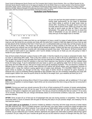 Snack Guide for Beleaguered Sports Parents and The Complete Idiot’s Guide to Sports Nutrition. She is an Official Speaker for the
Gatorade Sports Science Institute and on the approval speaker list for the NCAA. Dawn is an active member of the American Dietetic
Association (ADA), Sports, Cardiovascular, and Wellness Nutritionists Dietetic Practice Group (SCAN), American College of Sports
Medicine (ACSM), National Strength & Conditioning Association (NSCA), IDEA Health & Fitness Association, National Athletic Training
Association (NATA),& Greater Cincinnati Athletic Training Association (GCATA).
Hydration and Performance
As you can see from the graph hydration is paramount to
having peak performance, as you begin to dehydrate
your body’s ability to perform at peak levels drops by
almost 30%. According to the graph above if your were
normally able to bench press 100lbs you would now only
be able to bench press as little as 70lbs if you were
dehydrated. This guide will show you how to avoid this
state of dehydration so you can perform at your peak
every time you hit the weight room or the field.
One of the easiest ways to make sure that you are hydrated is to have a small 8 oz glass of water before and after each
meal you eat. By doing this you provide your body with the extra fluid it needs to help fully digest all of your food as well
as fully absorb all the nutrients in that food. In fact if you are in a dehydrated state your body may not fully process all your
food to the best of its ability. This means you will get less and less of what’s actually in the food you ate. For example
some vitamins and nutrients may not fully absorb and be passed as waste. Proteins and fats may not process as well and
miss the opportunity to feed your muscles with vital energy and growth they need. Think about it. All food is broken down
into a liquid at some point in your digestion, and if you’re already running low on fluids you are only going to make it
harder for your organs to do their job.
Now all food contains fluid even a piece of pizza is 25% water. In fact the majority of our body is composed of water. Even
our brain is astonishing 80% water. That is why this nutrient is not only so vital to life but to performance as well. The
point to gain here is that you can get water from food, but your best bet is to always try and get plain water in your system.
The dangers of relying on food for hydration is that your thirst response may become so weak that you mistake being
thirsty for being hungry. If you’re dehydrated and your body is used to you gathering water from its food sources, than
your body will more often tell you, that you’re hungry just to get its necessary hydration. This can become a problem for
athletes trying to maintain a lean muscle mass because this method will almost always carry unnecessary amounts of
calories with it. Using this method is going against one of waters best attributes. IT’S CALORIE FREE! Don’t rely on
sports drinks to hydrate you through out the day. Those types of drinks should be reserved for game situations, or
workouts only. If you’re constantly drinking Gatorade to stay hydrated, then you are constantly overloading your body with
simple sugars. Bottom line, save the sports drinks for the field or the weight room, your waistline will thank you for it.
How and when to drink water
BEFORE: You should be drinking 20oz of fluid 2-3 hours before competition or workouts, with an additional 7-10 oz right
before your competition or workout begins. Sport drinks can be consumed at this time s long as they are not consumed in
large amounts.
DURING: During your event you should consume 28 to 40 oz of fluid containing 6-7% solution of simple carbohydrates.
This is where Gatorade or even G2 can be used. Try to avoid carbonated beverages during this time because this will
lead to an interruption in digestion and upset stomach. The rate you should be drinking this fluid at is about 7-10 oz every
10-15 minutes. Remember this can change dramatically based on environmental conditions, body size, sweat rate, and
exercise intensity.
AFTER: Drink at least 20 oz of fluid per lb of bodyweight that was lost during practice or competition. This should be
consumed within 2 hours of practice with the goal of returning the body to its pre practice weight, and readying it for its
next exercise session.
You can’t catch up on hydration: A common mistake by athletes is that they will drink large amounts of water before
and after workouts only. This is a problem because, much like food, your body needs a continuous supply throughout the
day to properly process and utilize nutrients. If you only get your fluids before during and after a practice or game, your
bodies ability to heal tissue, process food, and continue to function normally with all other metabolic processes is
hindered. Do you really think your muscles, tendons, ligaments and organs only need water to perform well during a game
or practice? Do you really think your muscles will grow and put out the maximum amount of strength that they can if you
 