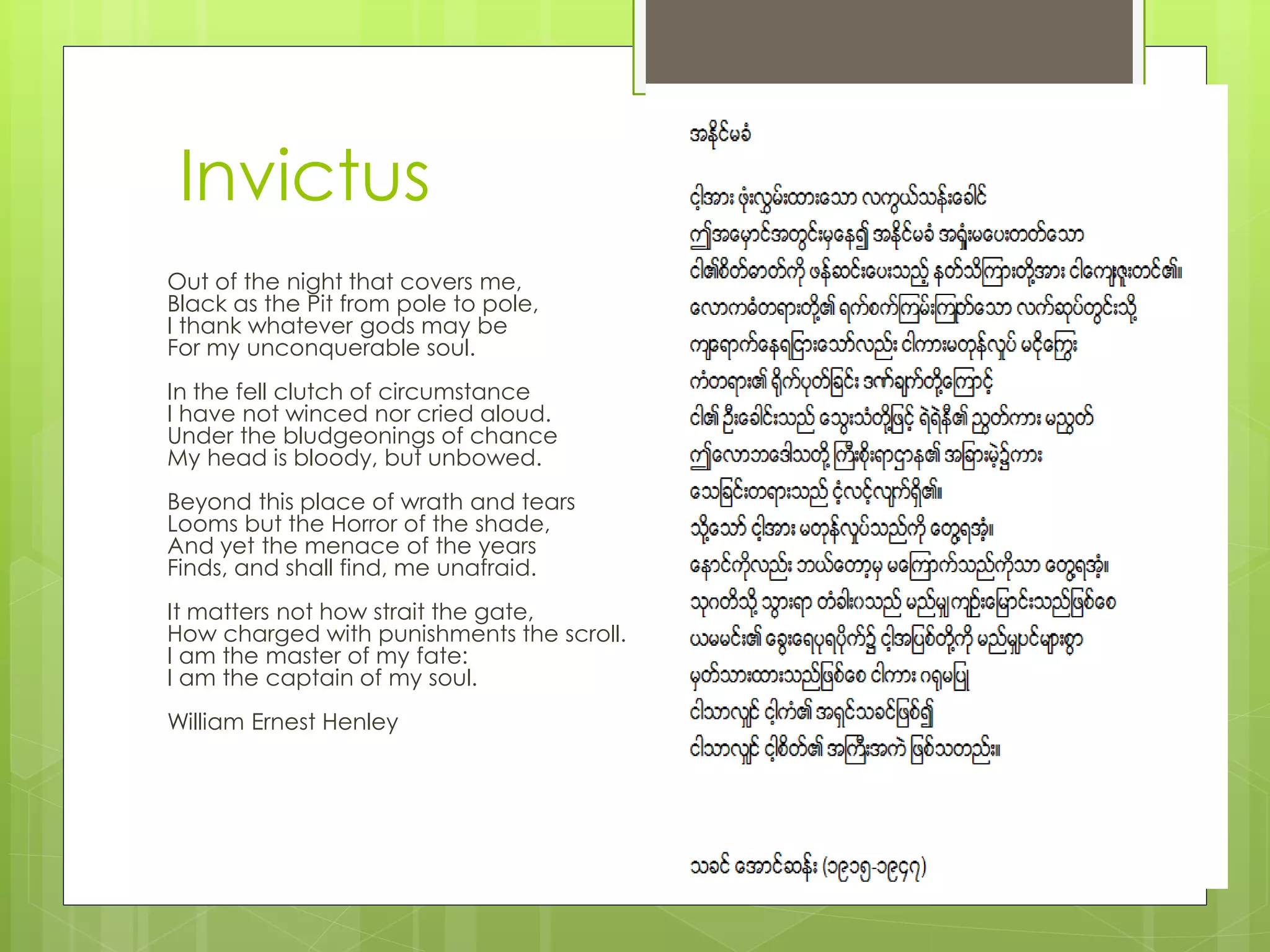 Out of the night that covers me,
Black as the Pit from pole to pole,
I thank whatever gods may be
For my unconquerable soul.
In the fell clutch of circumstance
I have not winced nor cried aloud.
Under the bludgeonings of chance
My head is bloody, but unbowed.
Beyond this place of wrath and tears
Looms but the Horror of the shade,
And yet the menace of the years
Finds, and shall find, me unafraid.
It matters not how strait the gate,
How charged with punishments the scroll.
I am the master of my fate:
I am the captain of my soul.
William Ernest Henley
Invictus
 