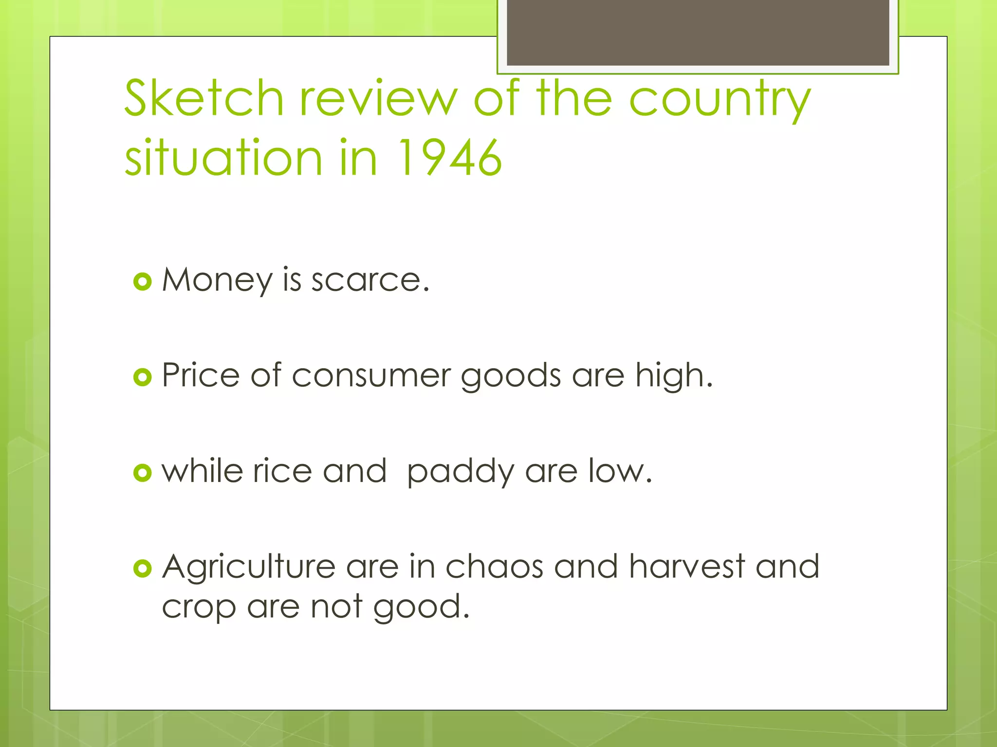 Sketch review of the country
situation in 1946
 Money is scarce.
 Price of consumer goods are high.
 while rice and paddy are low.
 Agriculture are in chaos and harvest and
crop are not good.
 