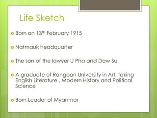 Life Sketch
 Born on 13th February 1915
 Natmauk headquarter
 The son of the lawyer U Pha and Daw Su
 A graduate of Rangoon University in Art, taking
English Literature , Modern History and Political
Science
 Born Leader of Myanmar
 