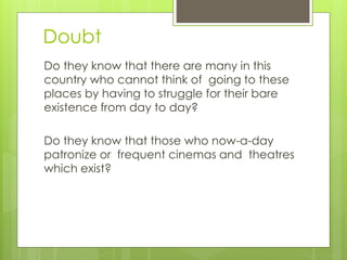 Doubt
Do they know that there are many in this
country who cannot think of going to these
places by having to struggle for their bare
existence from day to day?
Do they know that those who now-a-day
patronize or frequent cinemas and theatres
which exist?
 