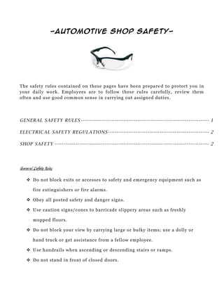 -Automotive Shop Safety-




The safety rules contained on these pages have been prepare d to protect you in
your daily work. Employees are to follow these rules carefully, review them
often and use good common sense in carrying out assigned duties.




GENERAL SAFETY RULES --------------------------------------------------------------------------- 1

ELECTRICAL SAFETY REGULATIONS ----------------------------------------------------------- 2

SHOP SAFETY ------------------------------------------------------------------------------------------ 2




General Safety Rules

     Do not block exits or accesses to safety and emergency equipment such as

        fire extinguishers or fire alarms.

     Obey all posted safety and danger signs.

     Use caution signs/cones to barricade slippery areas such as freshly

        mopped floors.

     Do not block your view by carrying large or bulky items; use a dolly or

        hand truck or get assistance from a fellow employee.

     Use handrails when ascending or descending stairs or ramps.

     Do not stand in front of closed doors.
 