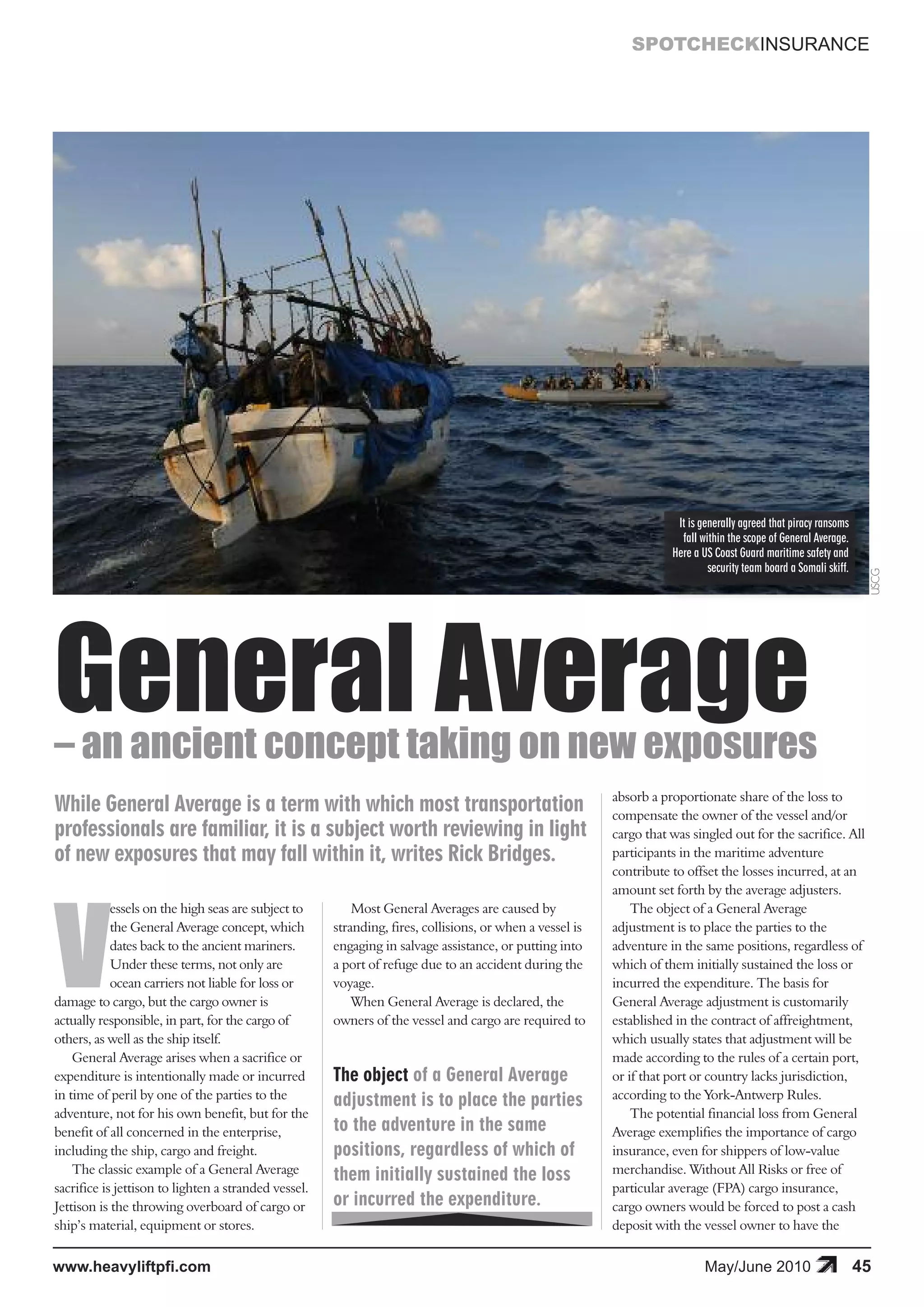 SPOTCHECKINSURANCE




General Average
                                                                                                                      It is generally agreed that piracy ransoms
                                                                                                                       fall within the scope of General Average.
                                                                                                                     Here a US Coast Guard maritime safety and
                                                                                                                              security team board a Somali skiff.




                                                                                                                                                                         USCG
– an ancient concept taking on new exposures




V
                                                                                                          absorb a proportionate share of the loss to
While General Average is a term with which most transportation                                            compensate the owner of the vessel and/or
professionals are familiar, it is a subject worth reviewing in light                                      cargo that was singled out for the sacrifice. All
of new exposures that may fall within it, writes Rick Bridges.                                            participants in the maritime adventure
                                                                                                          contribute to offset the losses incurred, at an
                                                                                                          amount set forth by the average adjusters.
            essels on the high seas are subject to        Most General Averages are caused by                 The object of a General Average
            the General Average concept, which        stranding, fires, collisions, or when a vessel is   adjustment is to place the parties to the
            dates back to the ancient mariners.       engaging in salvage assistance, or putting into     adventure in the same positions, regardless of
            Under these terms, not only are           a port of refuge due to an accident during the      which of them initially sustained the loss or
            ocean carriers not liable for loss or     voyage.                                             incurred the expenditure. The basis for
damage to cargo, but the cargo owner is                   When General Average is declared, the           General Average adjustment is customarily
actually responsible, in part, for the cargo of       owners of the vessel and cargo are required to      established in the contract of affreightment,
others, as well as the ship itself.                                                                       which usually states that adjustment will be
    General Average arises when a sacrifice or                                                            made according to the rules of a certain port,
expenditure is intentionally made or incurred         The object of a General Average                     or if that port or country lacks jurisdiction,
in time of peril by one of the parties to the         adjustment is to place the parties                  according to the York-Antwerp Rules.
adventure, not for his own benefit, but for the                                                               The potential financial loss from General
benefit of all concerned in the enterprise,           to the adventure in the same                        Average exemplifies the importance of cargo
including the ship, cargo and freight.                positions, regardless of which of                   insurance, even for shippers of low-value
    The classic example of a General Average          them initially sustained the loss                   merchandise. Without All Risks or free of
sacrifice is jettison to lighten a stranded vessel.                                                       particular average (FPA) cargo insurance,
Jettison is the throwing overboard of cargo or        or incurred the expenditure.                        cargo owners would be forced to post a cash
ship’s material, equipment or stores.                                                                     deposit with the vessel owner to have the


www.heavyliftpfi.com                                                                                                         May/June 2010                          45
 