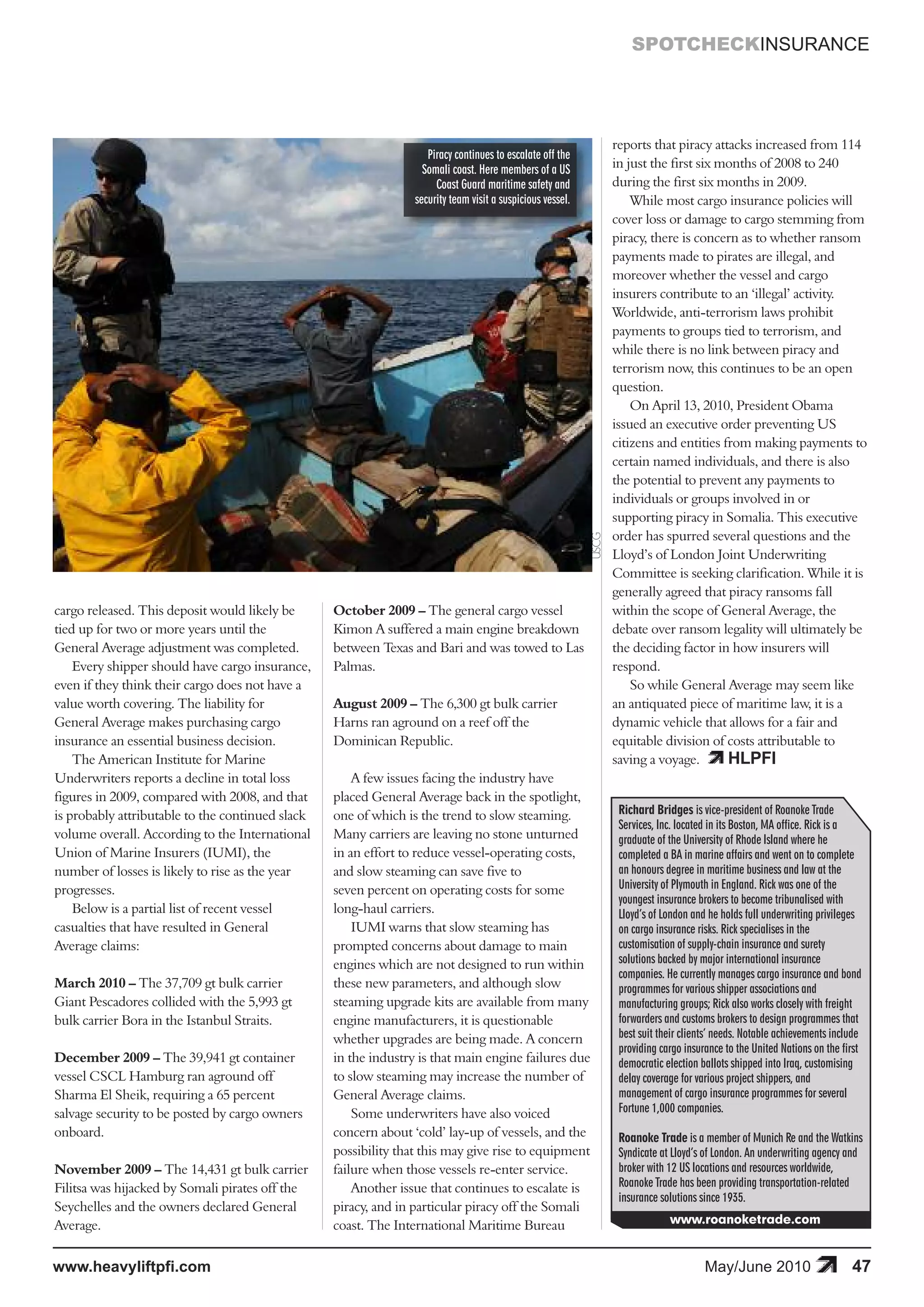 SPOTCHECKINSURANCE




                                                                                                                   reports that piracy attacks increased from 114
                                                                    Piracy continues to escalate off the
                                                                   Somali coast. Here members of a US              in just the first six months of 2008 to 240
                                                                      Coast Guard maritime safety and              during the first six months in 2009.
                                                                 security team visit a suspicious vessel.              While most cargo insurance policies will
                                                                                                                   cover loss or damage to cargo stemming from
                                                                                                                   piracy, there is concern as to whether ransom
                                                                                                                   payments made to pirates are illegal, and
                                                                                                                   moreover whether the vessel and cargo
                                                                                                                   insurers contribute to an ‘illegal’ activity.
                                                                                                                   Worldwide, anti-terrorism laws prohibit
                                                                                                                   payments to groups tied to terrorism, and
                                                                                                                   while there is no link between piracy and
                                                                                                                   terrorism now, this continues to be an open
                                                                                                                   question.
                                                                                                                       On April 13, 2010, President Obama
                                                                                                                   issued an executive order preventing US
                                                                                                                   citizens and entities from making payments to
                                                                                                                   certain named individuals, and there is also
                                                                                                                   the potential to prevent any payments to
                                                                                                                   individuals or groups involved in or
                                                                                                                   supporting piracy in Somalia. This executive
                                                                                                                   order has spurred several questions and the



                                                                                                            USCG
                                                                                                                   Lloyd’s of London Joint Underwriting
                                                                                                                   Committee is seeking clarification. While it is
                                                                                                                   generally agreed that piracy ransoms fall
cargo released. This deposit would likely be      October 2009 – The general cargo vessel                          within the scope of General Average, the
tied up for two or more years until the           Kimon A suffered a main engine breakdown                         debate over ransom legality will ultimately be
General Average adjustment was completed.         between Texas and Bari and was towed to Las                      the deciding factor in how insurers will
    Every shipper should have cargo insurance,    Palmas.                                                          respond.
even if they think their cargo does not have a                                                                         So while General Average may seem like
value worth covering. The liability for           August 2009 – The 6,300 gt bulk carrier                          an antiquated piece of maritime law, it is a
General Average makes purchasing cargo            Harns ran aground on a reef off the                              dynamic vehicle that allows for a fair and

                                                                                                                                          HLPFI
insurance an essential business decision.         Dominican Republic.                                              equitable division of costs attributable to
    The American Institute for Marine                                                                              saving a voyage.
Underwriters reports a decline in total loss          A few issues facing the industry have
figures in 2009, compared with 2008, and that     placed General Average back in the spotlight,
is probably attributable to the continued slack   one of which is the trend to slow steaming.                       Richard Bridges is vice-president of Roanoke Trade
                                                                                                                    Services, Inc. located in its Boston, MA office. Rick is a
volume overall. According to the International    Many carriers are leaving no stone unturned                       graduate of the University of Rhode Island where he
Union of Marine Insurers (IUMI), the              in an effort to reduce vessel-operating costs,                    completed a BA in marine affairs and went on to complete
number of losses is likely to rise as the year    and slow steaming can save five to                                an honours degree in maritime business and law at the
progresses.                                       seven percent on operating costs for some                         University of Plymouth in England. Rick was one of the
                                                                                                                    youngest insurance brokers to become tribunalised with
    Below is a partial list of recent vessel      long-haul carriers.                                               Lloyd’s of London and he holds full underwriting privileges
casualties that have resulted in General              IUMI warns that slow steaming has                             on cargo insurance risks. Rick specialises in the
Average claims:                                   prompted concerns about damage to main                            customisation of supply-chain insurance and surety
                                                  engines which are not designed to run within                      solutions backed by major international insurance
                                                                                                                    companies. He currently manages cargo insurance and bond
March 2010 – The 37,709 gt bulk carrier           these new parameters, and although slow                           programmes for various shipper associations and
Giant Pescadores collided with the 5,993 gt       steaming upgrade kits are available from many                     manufacturing groups; Rick also works closely with freight
bulk carrier Bora in the Istanbul Straits.        engine manufacturers, it is questionable                          forwarders and customs brokers to design programmes that
                                                  whether upgrades are being made. A concern                        best suit their clients’ needs. Notable achievements include
                                                                                                                    providing cargo insurance to the United Nations on the first
December 2009 – The 39,941 gt container           in the industry is that main engine failures due                  democratic election ballots shipped into Iraq, customising
vessel CSCL Hamburg ran aground off               to slow steaming may increase the number of                       delay coverage for various project shippers, and
Sharma El Sheik, requiring a 65 percent           General Average claims.                                           management of cargo insurance programmes for several
salvage security to be posted by cargo owners         Some underwriters have also voiced                            Fortune 1,000 companies.
onboard.                                          concern about ‘cold’ lay-up of vessels, and the                   Roanoke Trade is a member of Munich Re and the Watkins
                                                  possibility that this may give rise to equipment                  Syndicate at Lloyd’s of London. An underwriting agency and
November 2009 – The 14,431 gt bulk carrier        failure when those vessels re-enter service.                      broker with 12 US locations and resources worldwide,
Filitsa was hijacked by Somali pirates off the        Another issue that continues to escalate is                   Roanoke Trade has been providing transportation-related
                                                                                                                    insurance solutions since 1935.
Seychelles and the owners declared General        piracy, and in particular piracy off the Somali
Average.                                          coast. The International Maritime Bureau                                      www.roanoketrade.com


www.heavyliftpfi.com                                                                                                                     May/June 2010                       47
 