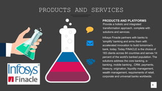 PRODUCTS AND SERVICES
6
PRODUCTS AND PLATFORMS
Provide a holistic and integrated
transformation approach, complete with
solutions and services.
Infosys Finacle partners with banks to
'simplify' banking and arms them with
accelerated innovation to build tomorrow's
bank, today. Today FINACLE is the choice of
183 clients across 84 countries and serves 14
percent of the world's banked population. The
solutions address the core banking, e-
banking, mobile banking , CRM, payments,
treasury, origination, liquidity management,
wealth management, requirements of retail,
corporate and universal banks worldwide.
6
 
