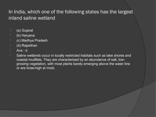 In India, which one of the following states has the largest
inland saline wetland

   (a) Gujarat
   (b) Haryana
   (c) Madhya Pradesh
   (d) Rajasthan
   Ans : d
   Saline wetlands occur in locally restricted habitats such as lake shores and
    coastal mudflats. They are characterised by an abundance of salt, low-
    growing vegetation, with most plants barely emerging above the water line
    or are knee-high at most.
 