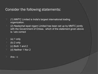Consider the following statements:

   (1) MMTC Limited is India's largest international trading
    organization.
   (2) Neelachal ispat nigam Limited has been set up by MMTC jointly
    with the Government of Orissa. which of the statement given above
    is / are correct

   (a) 1 only
   (b) 2 only
   (c) Both 1 and 2
   (d) Neither 1 Nor 2

   Ans : c
 