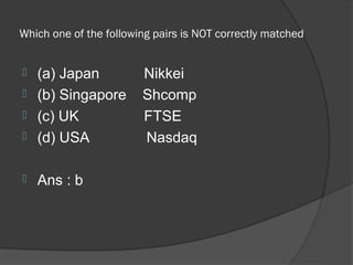 Which one of the following pairs is NOT correctly matched


 (a) Japan             Nikkei
 (b) Singapore         Shcomp
 (c) UK                FTSE
 (d) USA               Nasdaq

   Ans : b
 