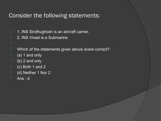 Consider the following statements:

   1. INS Sindhughosh is an aircraft carrier.
   2. INS Viraat is a Submarine

   Which of the statements given above is/are correct?
   (a) 1 and only
   (b) 2 and only
   (c) Both 1 and 2
   (d) Neither 1 Nor 2
   Ans : d
 